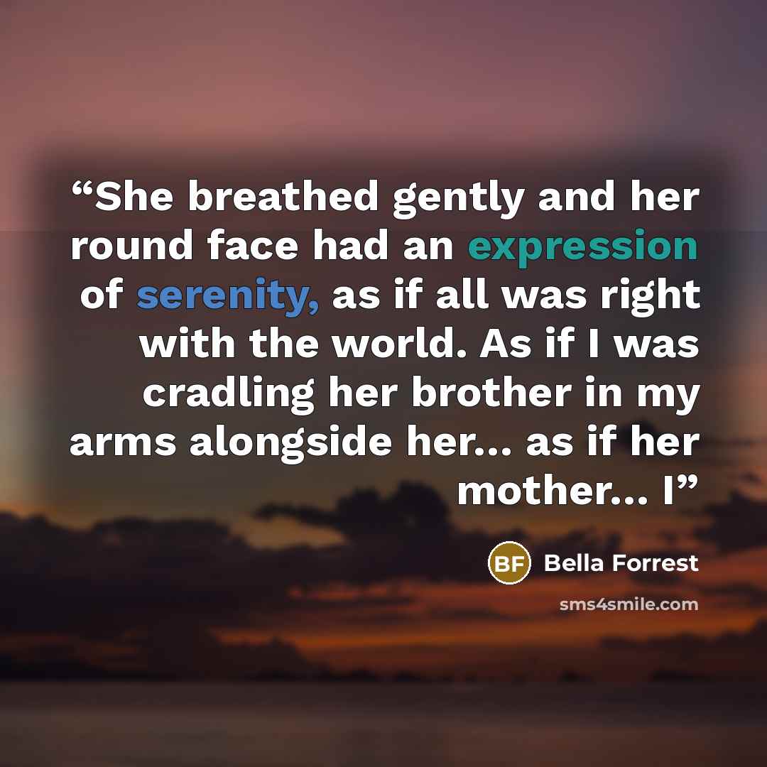 “She breathed gently and her round face had an expression of serenity, as if all was right with the world. As if I was cradling her brother in my arms alongside her… as if her mother… I” quote by Bella Forrest
