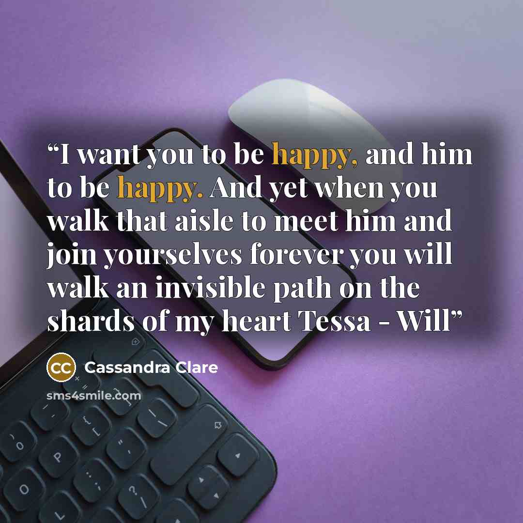 “I want you to be happy, and him to be happy. And yet when you walk that aisle to meet him and join yourselves forever you will walk an invisible path on the shards of my heart Tessa - Will” quote by Cassandra Clare