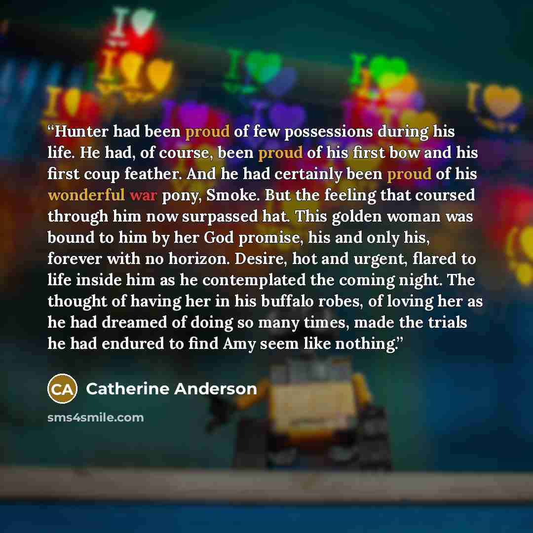 “Hunter had been proud of few possessions during his life. He had, of course, been proud of his first bow and his first coup feather. And he had certainly been proud of his wonderful war pony, Smoke. But the feeling that coursed through him now surpassed hat. This golden woman was bound to him by…” quote by Catherine Anderson
