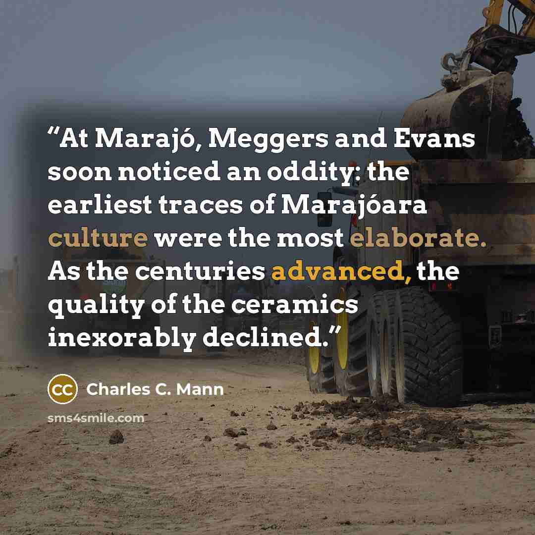 “At Marajó, Meggers and Evans soon noticed an oddity: the earliest traces of Marajóara culture were the most elaborate. As the centuries advanced, the quality of the ceramics inexorably declined.” quote by Charles C. Mann