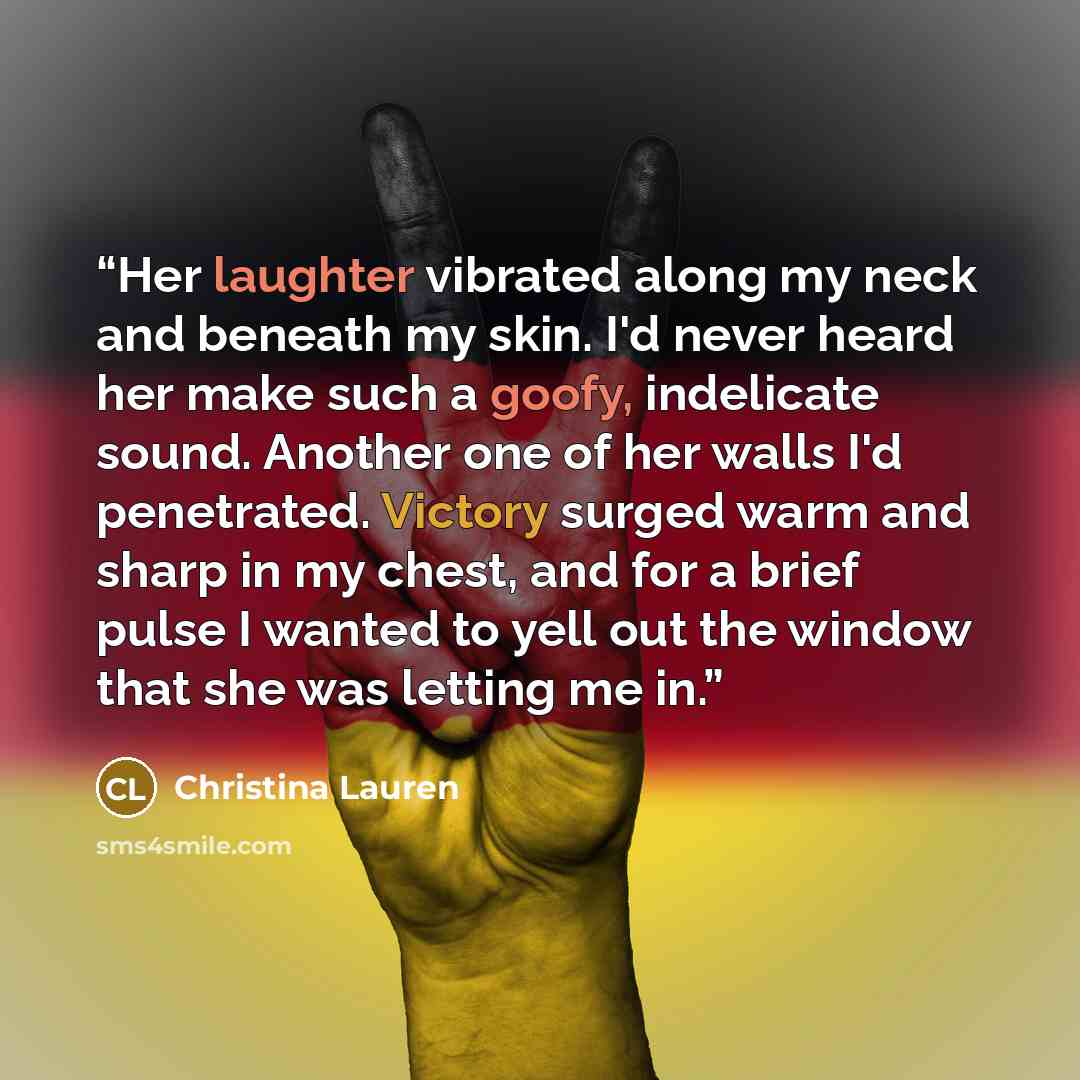 “Her laughter vibrated along my neck and beneath my skin. I'd never heard her make such a goofy, indelicate sound. Another one of her walls I'd penetrated. Victory surged warm and sharp in my chest, and for a brief pulse I wanted to yell out the window that she was letting me in.” quote by Christina Lauren