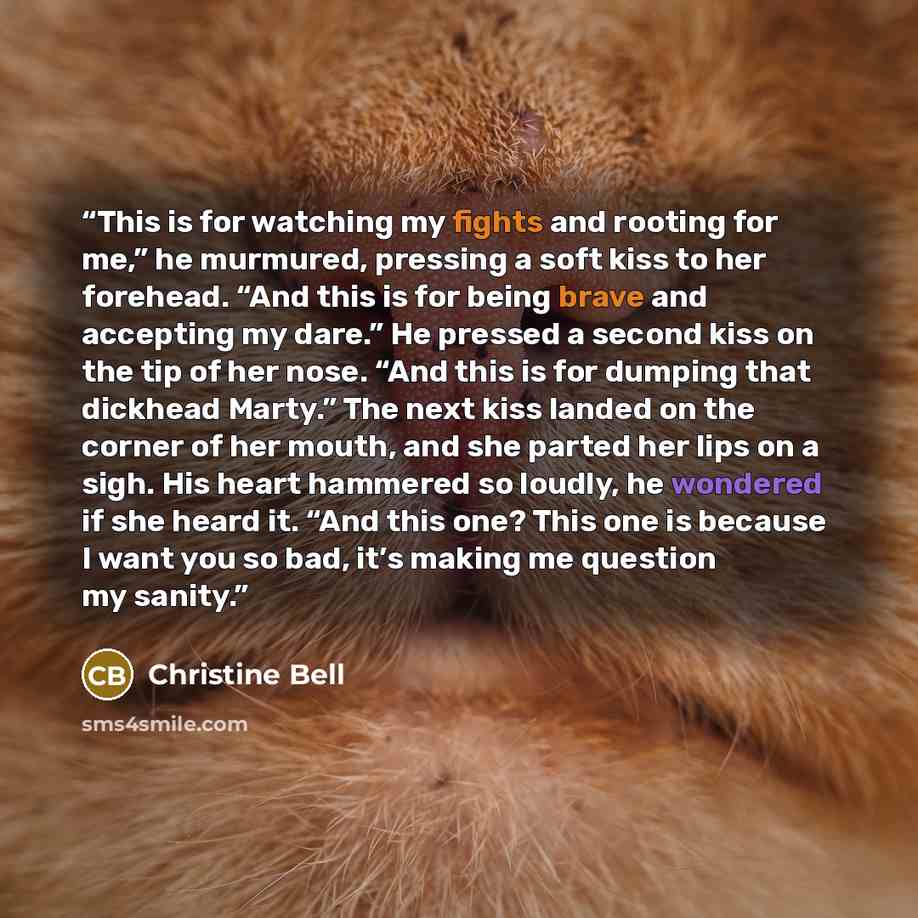 “This is for watching my fights and rooting for me,” he murmured, pressing a soft kiss to her forehead. “And this is for being brave and accepting my dare.” He pressed a second kiss on the tip of her nose. “And this is for dumping that dickhead Marty.” The next kiss landed on the corner of her…” quote by Christine Bell