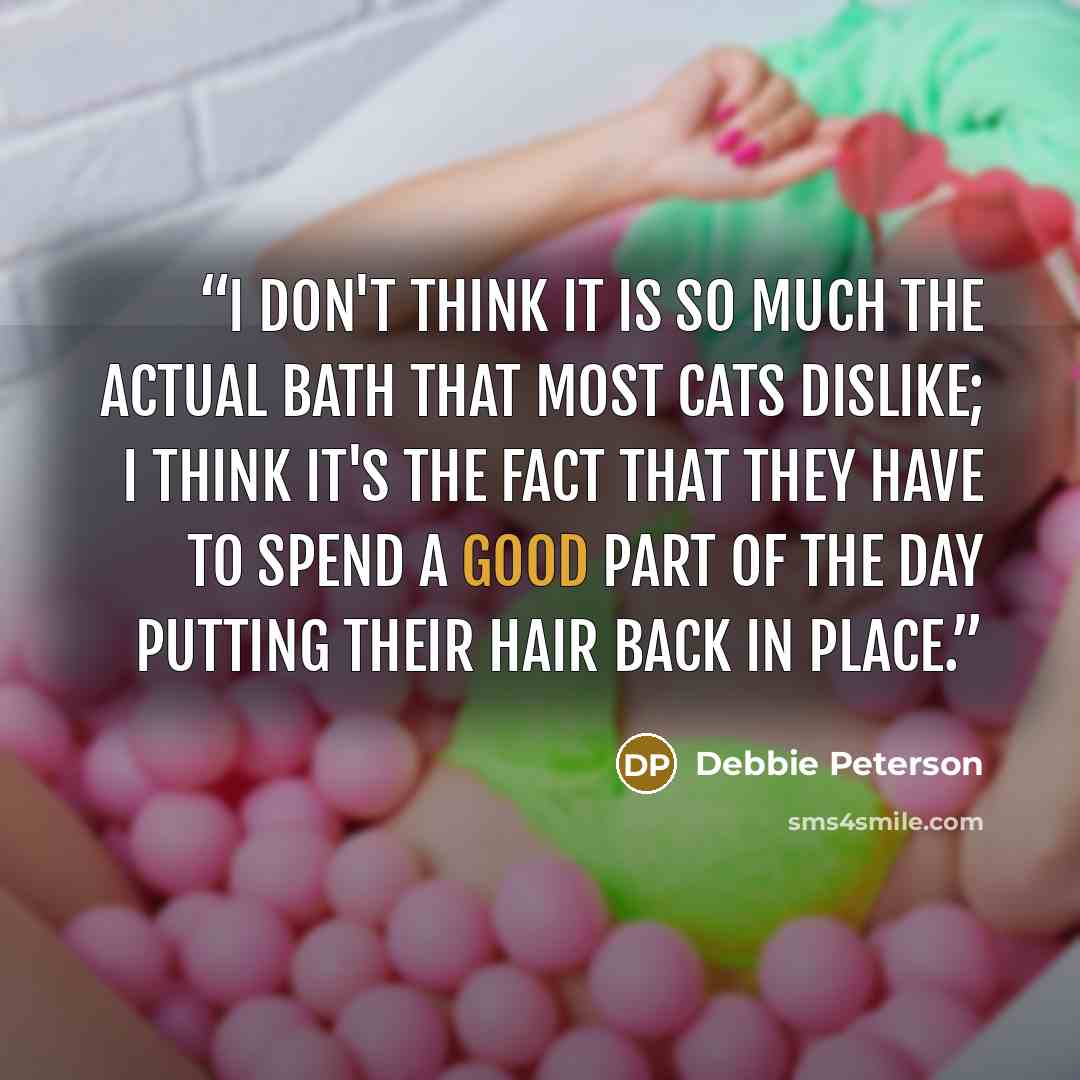 “I don't think it is so much the actual bath that most cats dislike; I think it's the fact that they have to spend a good part of the day putting their hair back in place.” quote by Debbie Peterson