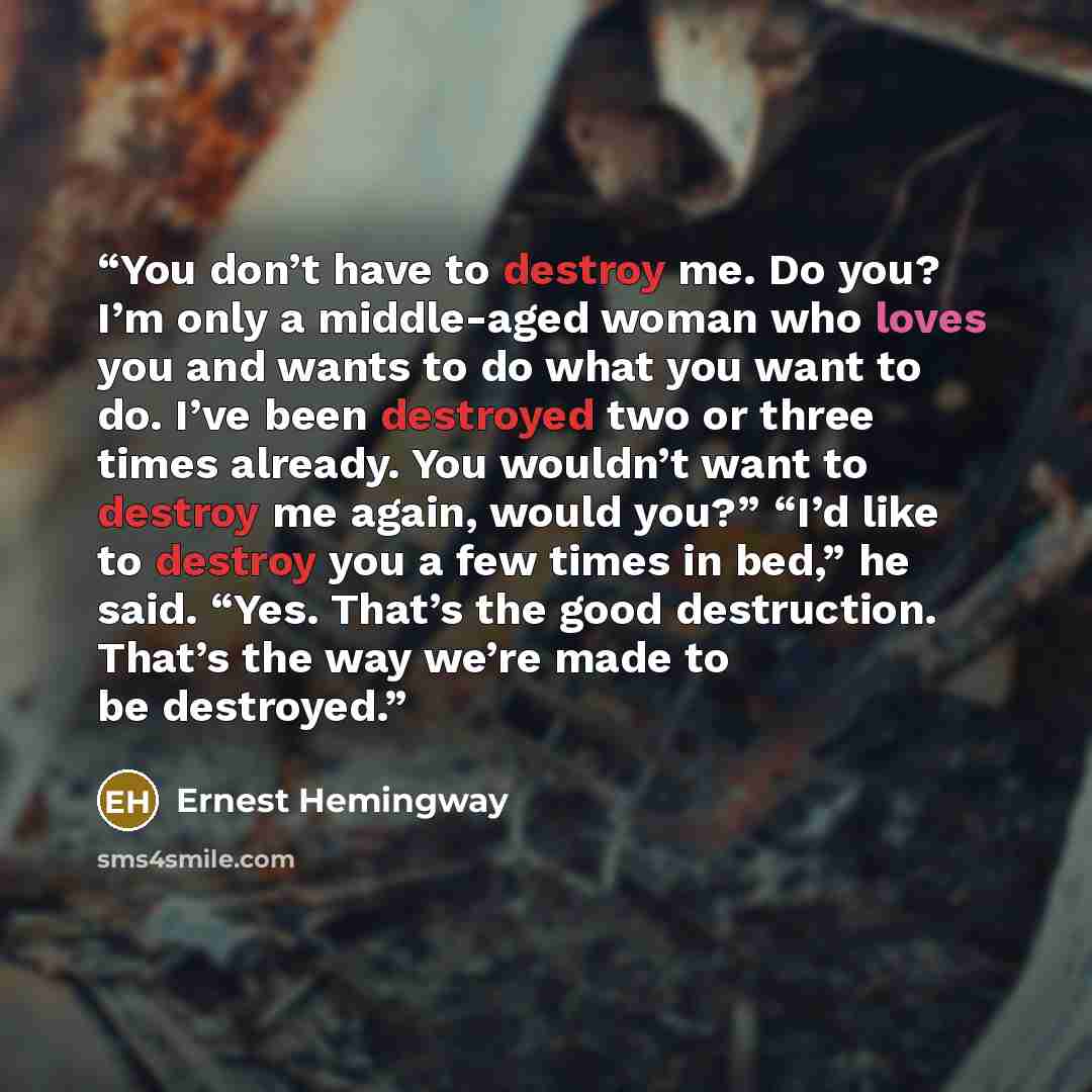 “You don’t have to destroy me. Do you? I’m only a middle-aged woman who loves you and wants to do what you want to do. I’ve been destroyed two or three times already. You wouldn’t want to destroy me again, would you?” “I’d like to destroy you a few times in bed,” he said. “Yes. That’s the good…” quote by Ernest Hemingway