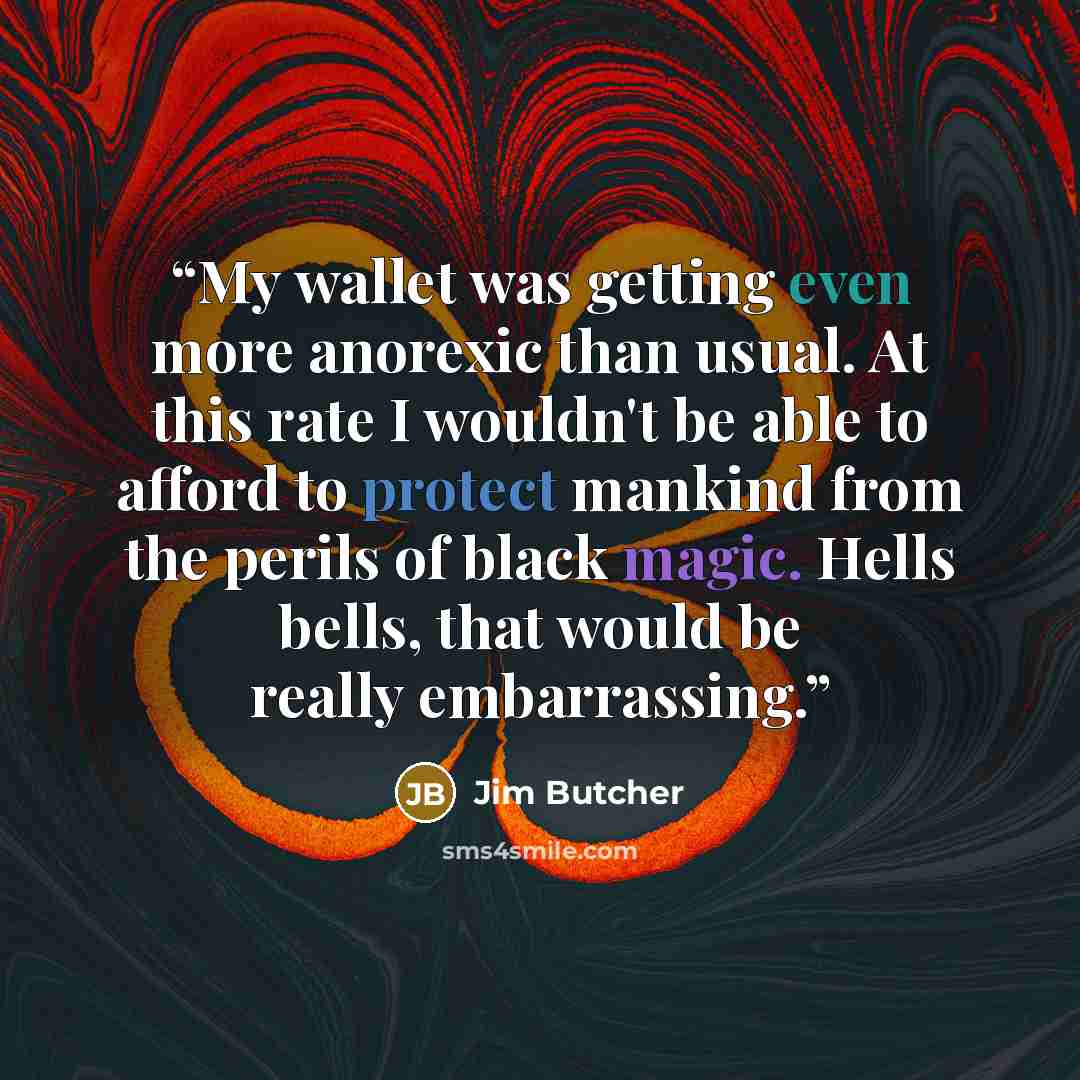 “My wallet was getting even more anorexic than usual. At this rate I wouldn't be able to afford to protect mankind from the perils of black magic. Hells bells, that would be really embarrassing.” quote by Jim Butcher
