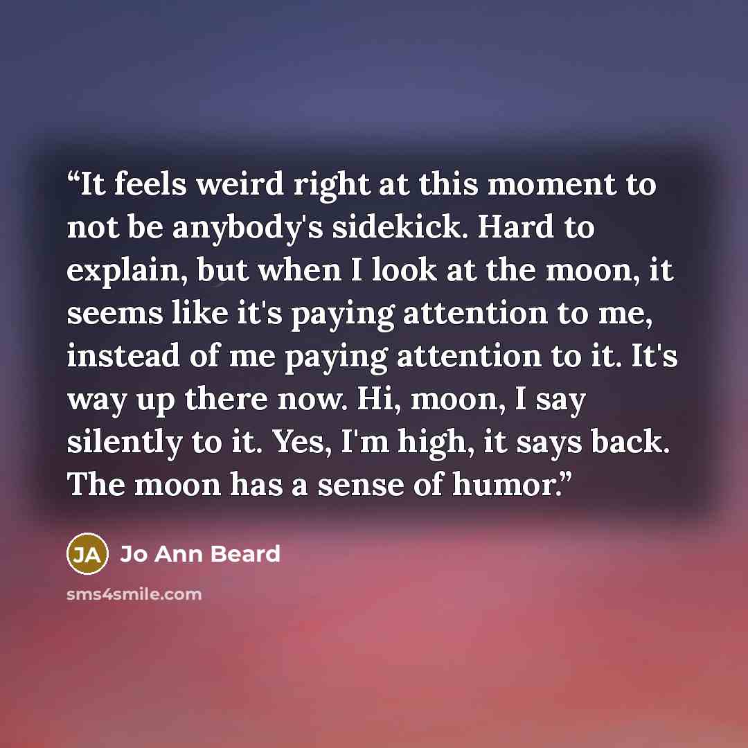 “It feels weird right at this moment to not be anybody's sidekick. Hard to explain, but when I look at the moon, it seems like it's paying attention to me, instead of me paying attention to it. It's way up there now. Hi, moon, I say silently to it. Yes, I'm high, it says back. The moon has a sense…” quote by Jo Ann Beard