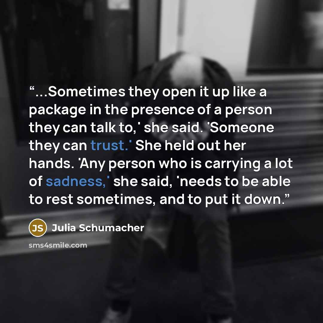 “...Sometimes they open it up like a package in the presence of a person they can talk to,' she said. 'Someone they can trust.' She held out her hands. 'Any person who is carrying a lot of sadness,' she said, 'needs to be able to rest sometimes, and to put it down.” quote by Julia Schumacher