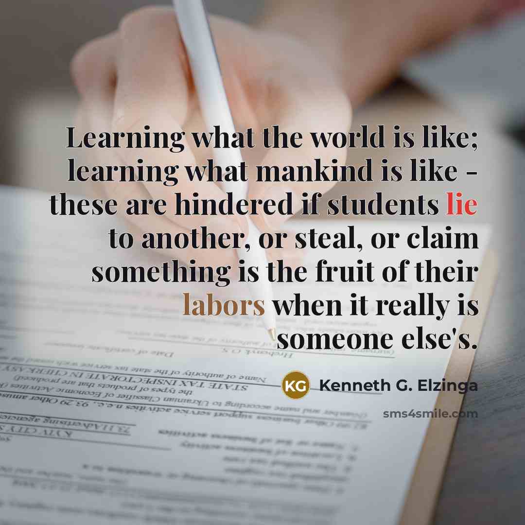 “Learning what the world is like; learning what mankind is like - these are hindered if students lie to another, or steal, or claim something is the fruit of their labors when it really is someone else's.” quote by Kenneth G. Elzinga