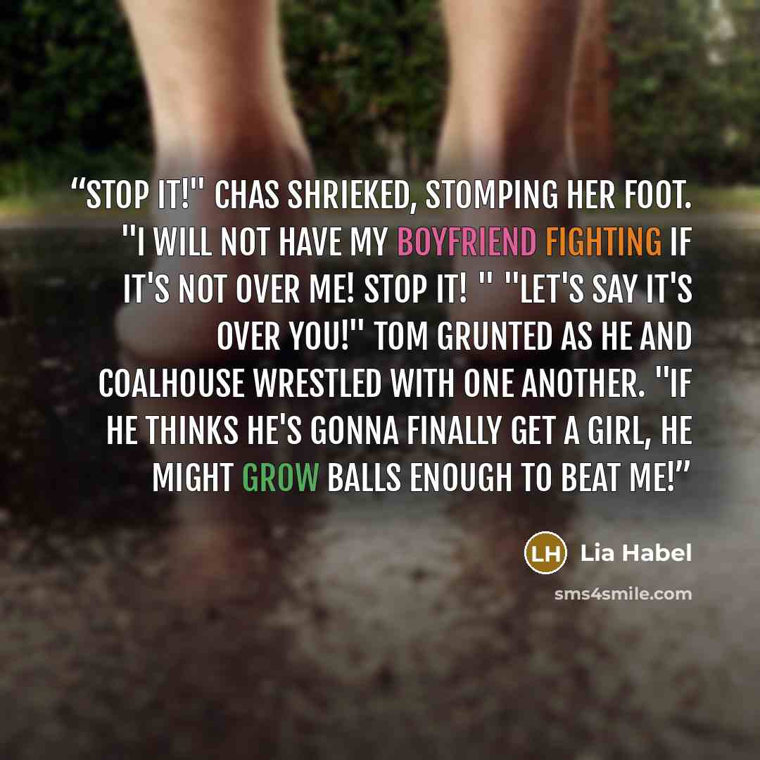 “Stop it!" Chas shrieked, stomping her foot. "I will not have my boyfriend fighting if it's not over me! Stop it! " "Let's say it's over you!" Tom grunted as he and Coalhouse wrestled with one another. "If he thinks he's gonna finally get a girl, he might grow balls enough to beat me!” quote by Lia Habel