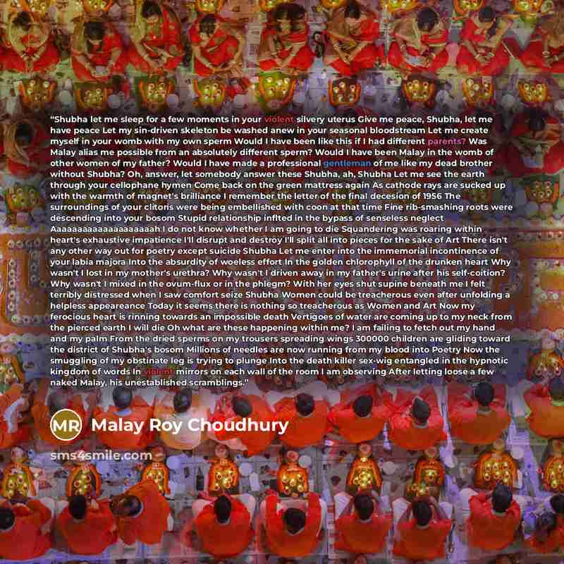 “Shubha let me sleep for a few moments in your violent silvery uterus Give me peace, Shubha, let me have peace Let my sin-driven skeleton be washed anew in your seasonal bloodstream Let me create myself in your womb with my own sperm Would I have been like this if I had different parents? Was Malay…” quote by Malay Roy Choudhury