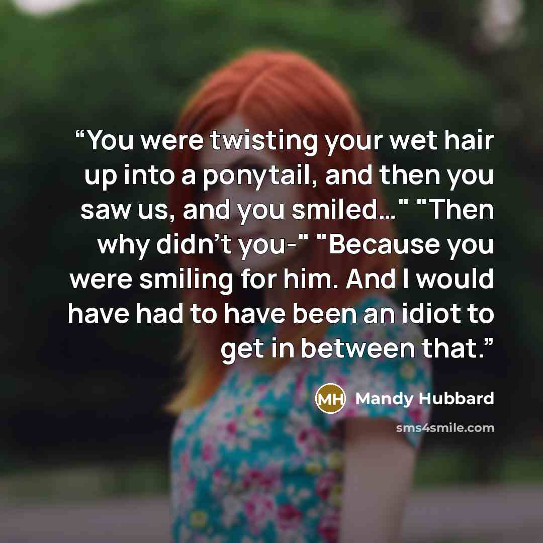 “You were twisting your wet hair up into a ponytail, and then you saw us, and you smiled…" "Then why didn't you-" "Because you were smiling for him. And I would have had to have been an idiot to get in between that.” quote by Mandy Hubbard