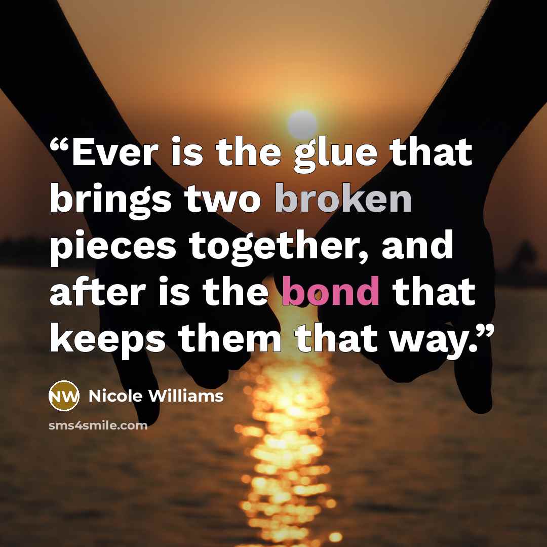 “Ever is the glue that brings two broken pieces together, and after is the bond that keeps them that way.” quote by Nicole Williams