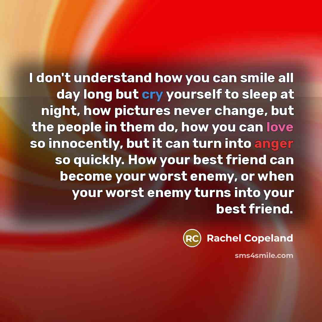 “I don't understand how you can smile all day long but cry yourself to sleep at night, how pictures never change, but the people in them do, how you can love so innocently, but it can turn into anger so quickly. How your best friend can become your worst enemy, or when your worst enemy turns into…” quote by Rachel Copeland