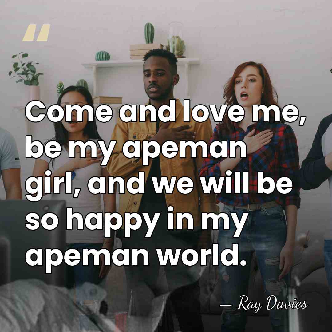 Come and love me, be my apeman girl, and we will be&hellip; - Ray Davies