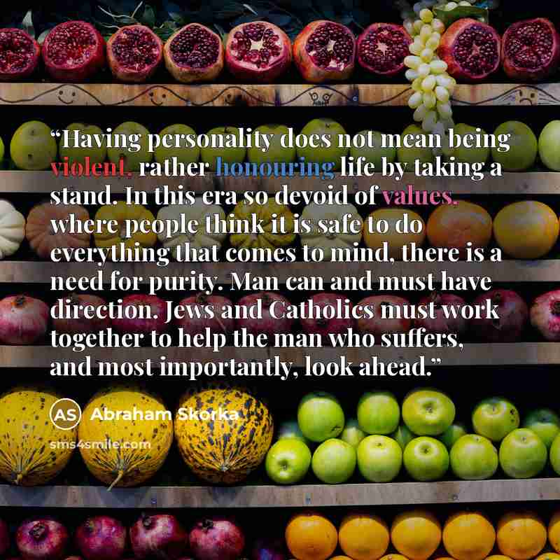 “Having personality does not mean being violent, rather honouring life by taking a stand. In this era so devoid of values, where people think it is safe to do everything that comes to mind, there is a need for purity. Man can and must have direction. Jews and Catholics must work together to help…” quote by Abraham Skorka