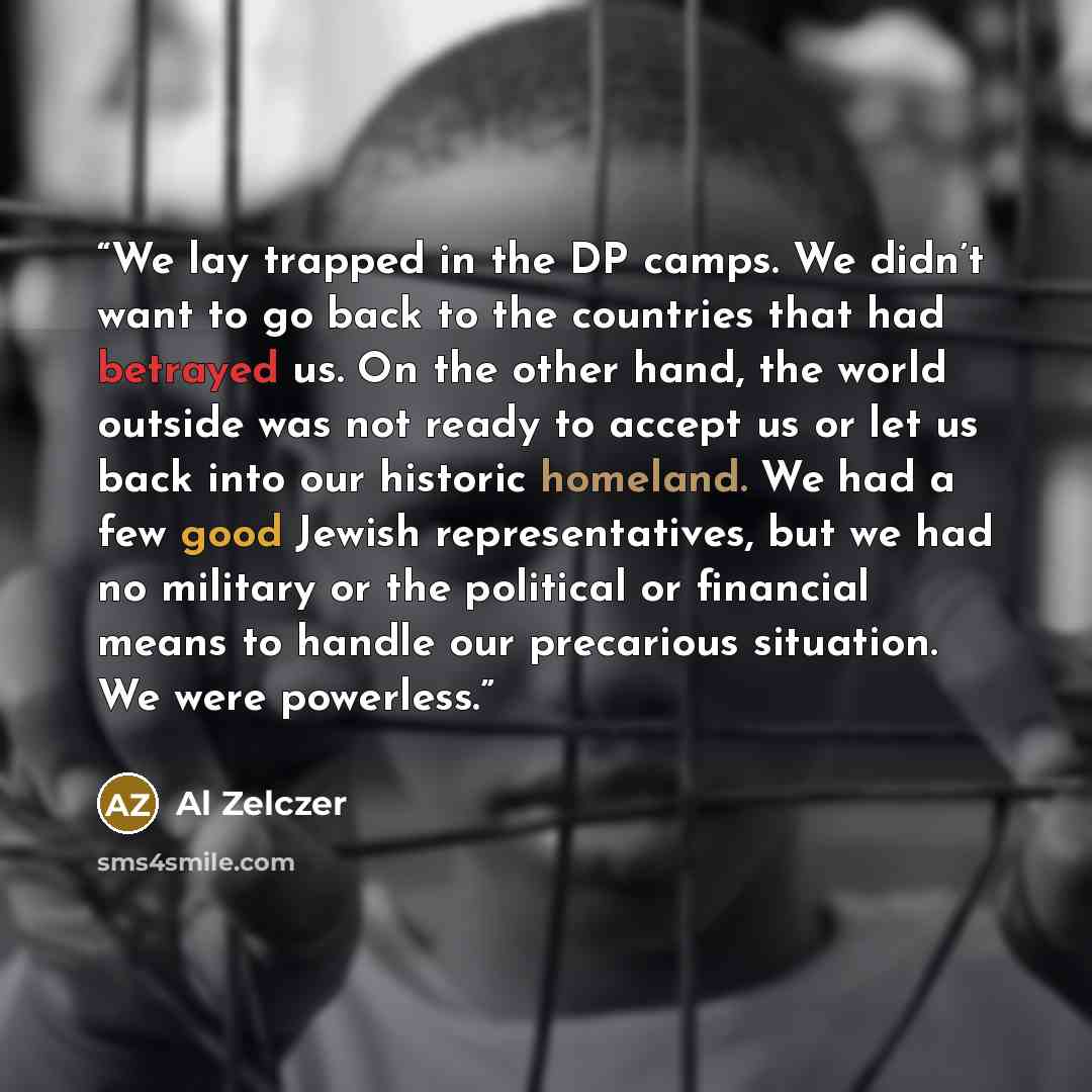 “We lay trapped in the DP camps. We didn’t want to go back to the countries that had betrayed us. On the other hand, the world outside was not ready to accept us or let us back into our historic homeland. We had a few good Jewish representatives, but we had no military or the political or financial…” quote by Al Zelczer