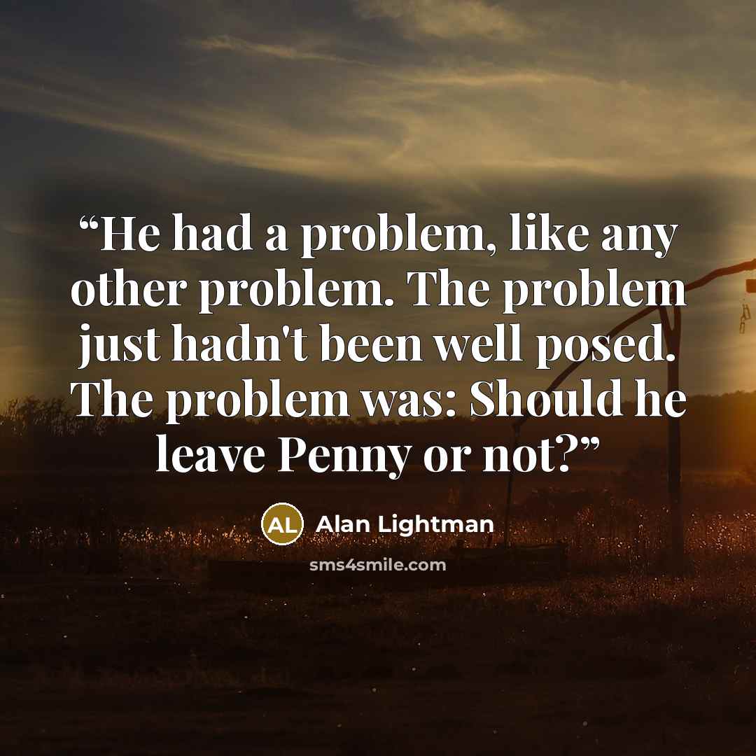 “He had a problem, like any other problem. The problem just hadn't been well posed. The problem was: Should he leave Penny or not?” quote by Alan Lightman