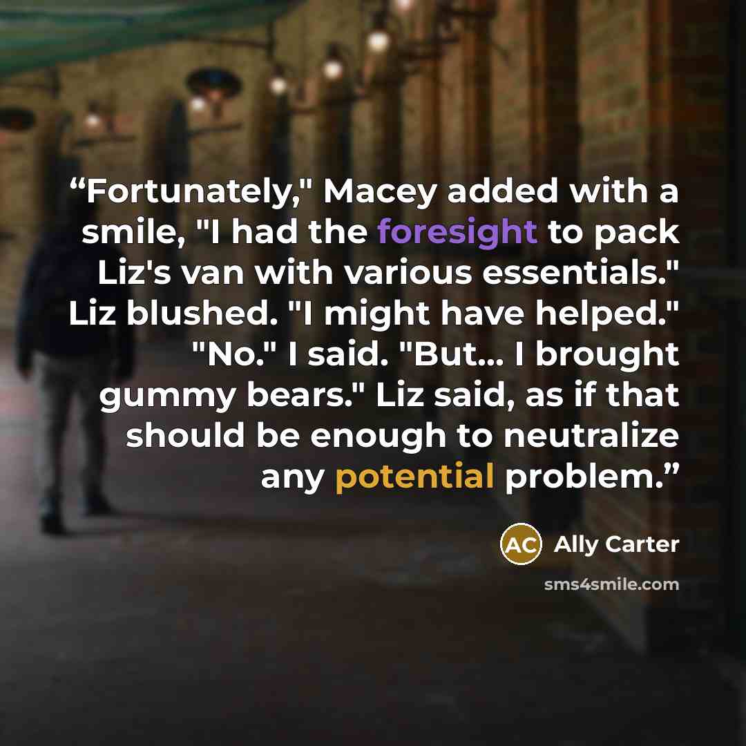 “Fortunately," Macey added with a smile, "I had the foresight to pack Liz's van with various essentials." Liz blushed. "I might have helped." "No." I said. "But… I brought gummy bears." Liz said, as if that should be enough to neutralize any potential problem.” quote by Ally Carter