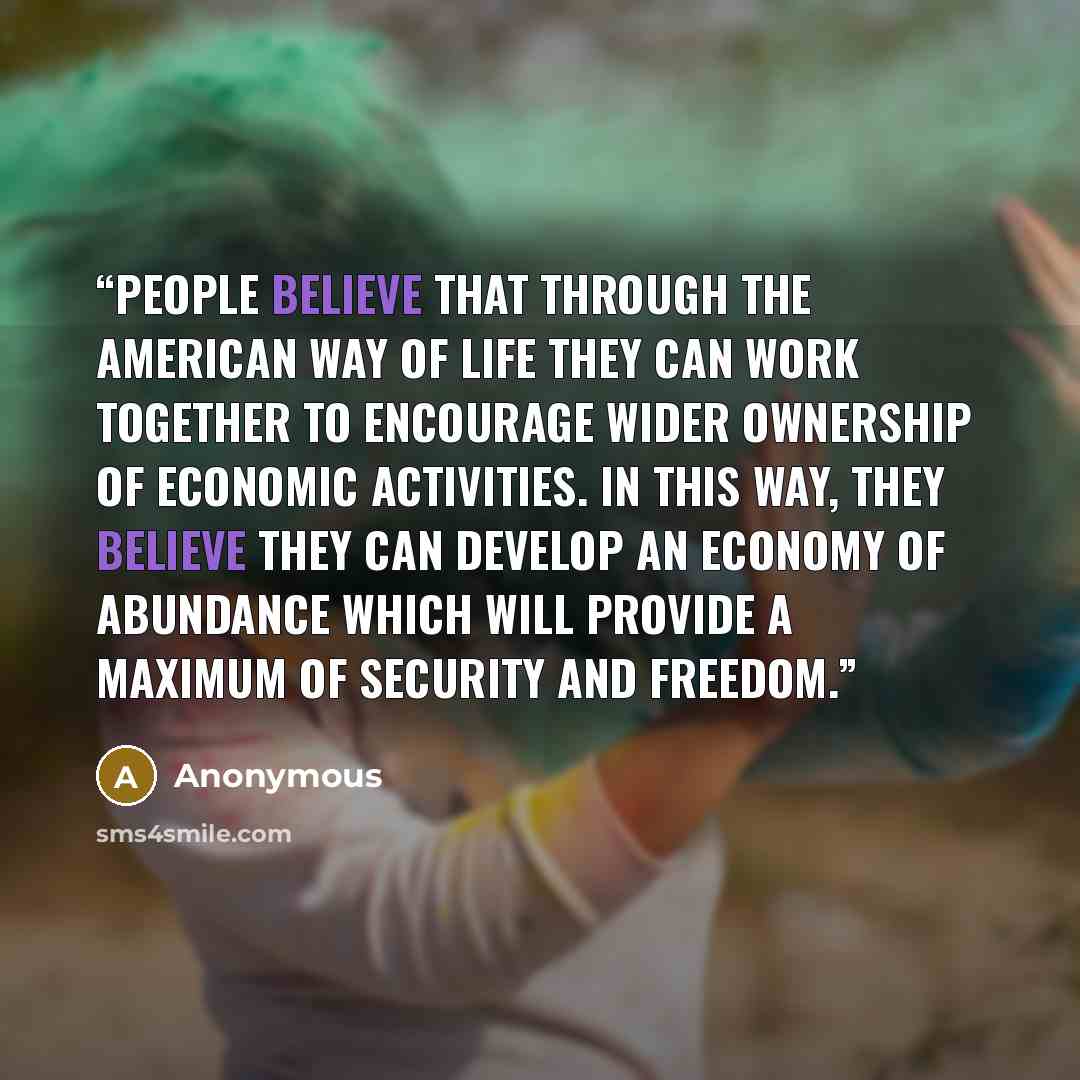 “People believe that through the American way of life they can work together to encourage wider ownership of economic activities. In this way, they believe they can develop an economy of abundance which will provide a maximum of security and freedom.” quote by Anonymous