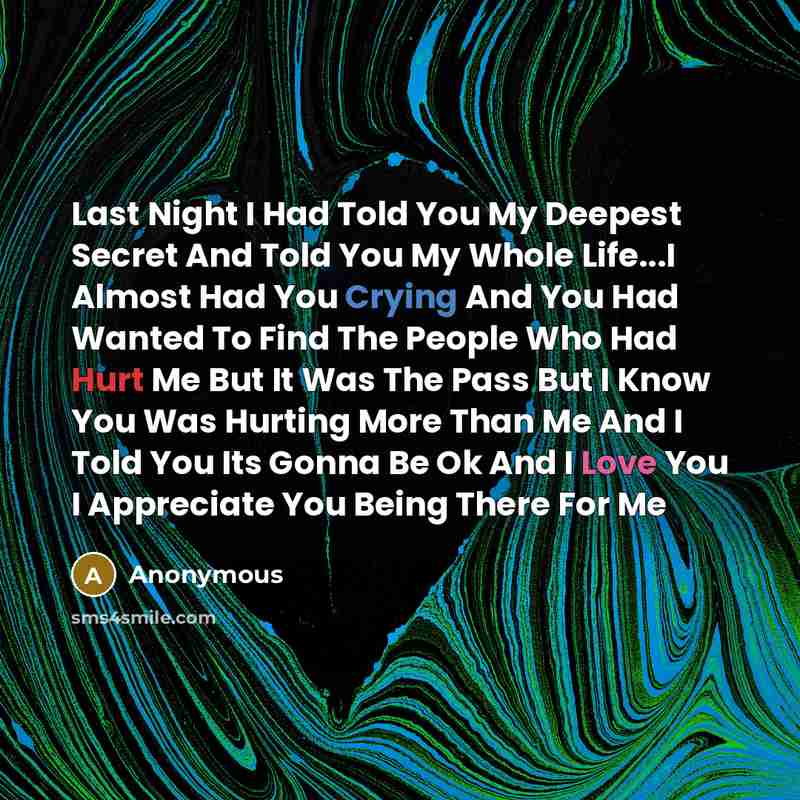 “Last Night I Had Told You My Deepest Secret And Told You My Whole Life...I Almost Had You Crying And You Had Wanted To Find The People Who Had Hurt Me But It Was The Pass But I Know You Was Hurting More Than Me And I Told You Its Gonna Be Ok And I Love You I Appreciate You Being There For Me” quote by Anonymous