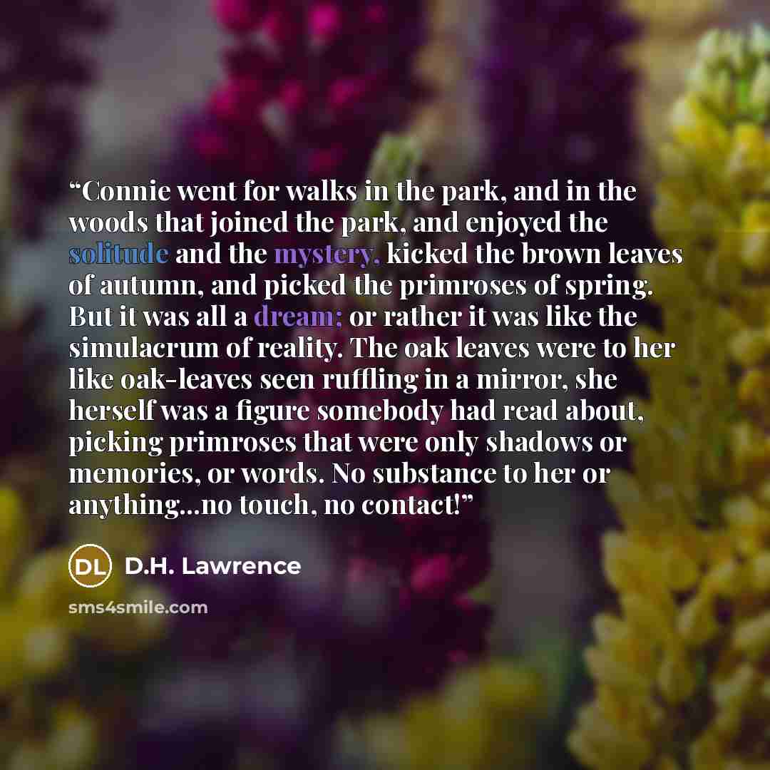 “Connie went for walks in the park, and in the woods that joined the park, and enjoyed the solitude and the mystery, kicked the brown leaves of autumn, and picked the primroses of spring. But it was all a dream; or rather it was like the simulacrum of reality. The oak leaves were to her like…” quote by D.H. Lawrence