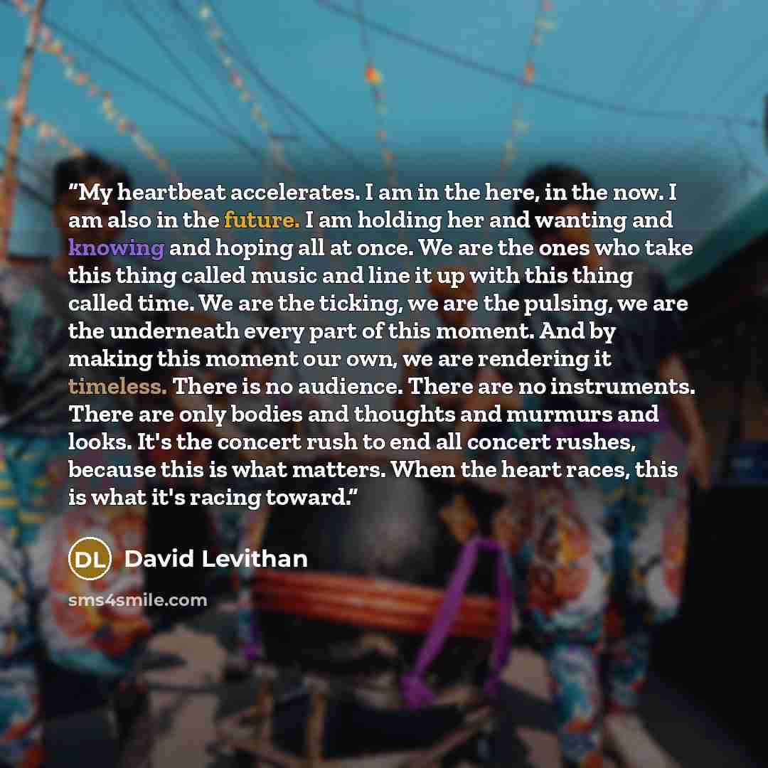 “My heartbeat accelerates. I am in the here, in the now. I am also in the future. I am holding her and wanting and knowing and hoping all at once. We are the ones who take this thing called music and line it up with this thing called time. We are the ticking, we are the pulsing, we are the…” quote by David Levithan