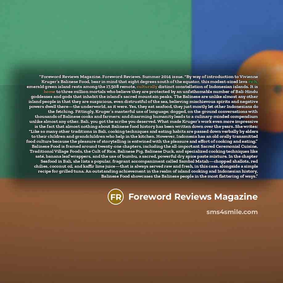“Foreword Reviews Magazine. Foreword Reviews. Summer 2014 issue. "By way of introduction to Vivienne Kruger’s Balinese Food, bear in mind that eight degrees south of the equator, this modest-sized lava rich, emerald green island rests among the 17,508 remote, culturally distinct constellation of…” quote by Foreword Reviews Magazine