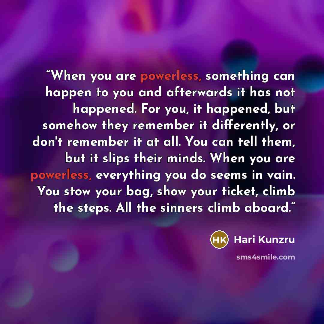“When you are powerless, something can happen to you and afterwards it has not happened. For you, it happened, but somehow they remember it differently, or don't remember it at all. You can tell them, but it slips their minds. When you are powerless, everything you do seems in vain. You stow your…” quote by Hari Kunzru