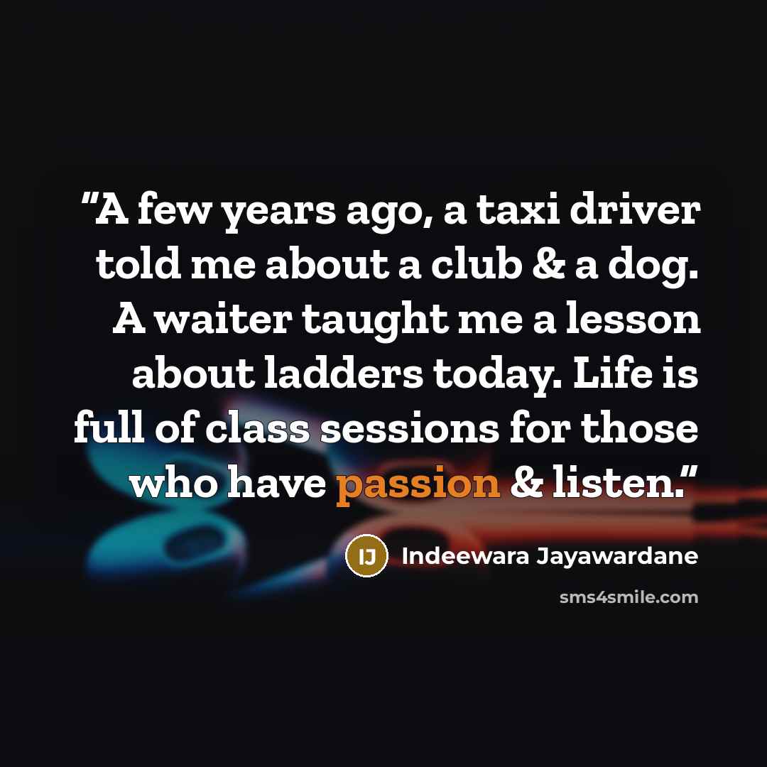 “A few years ago, a taxi driver told me about a club & a dog. A waiter taught me a lesson about ladders today. Life is full of class sessions for those who have passion & listen.” quote by Indeewara Jayawardane