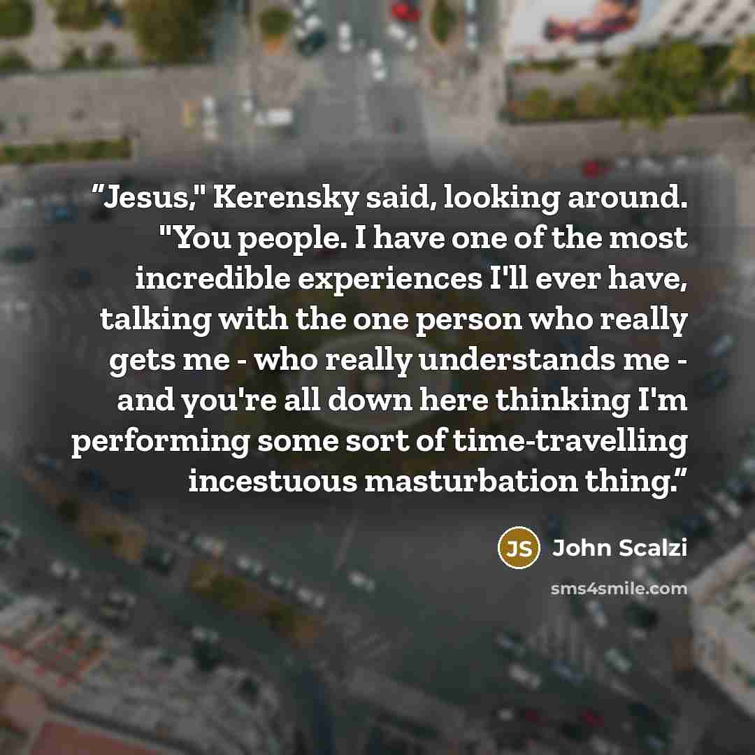 “Jesus," Kerensky said, looking around. "You people. I have one of the most incredible experiences I'll ever have, talking with the one person who really gets me - who really understands me - and you're all down here thinking I'm performing some sort of time-travelling incestuous masturbation thing.” quote by John Scalzi