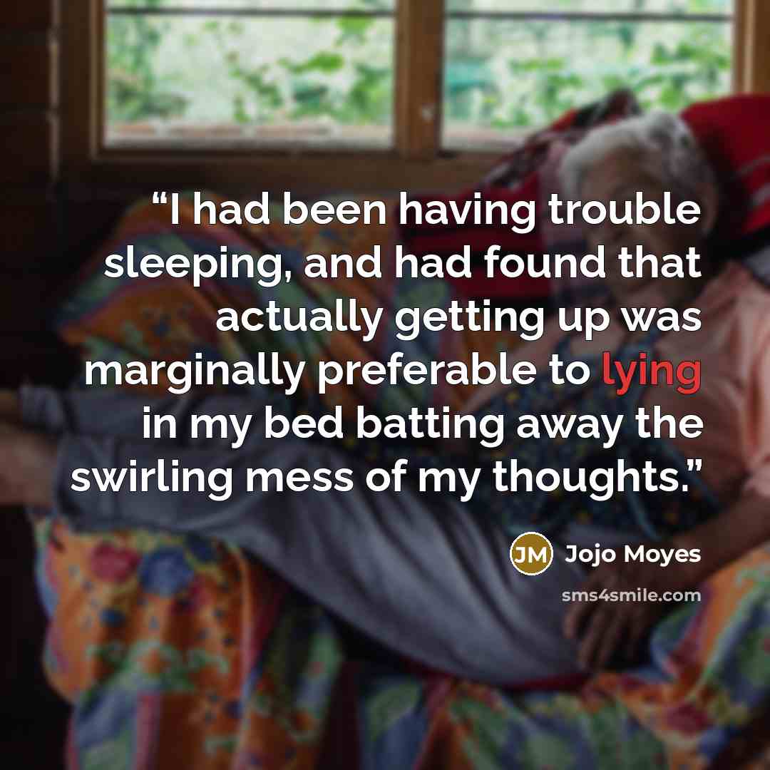 “I had been having trouble sleeping, and had found that actually getting up was marginally preferable to lying in my bed batting away the swirling mess of my thoughts.” quote by Jojo Moyes