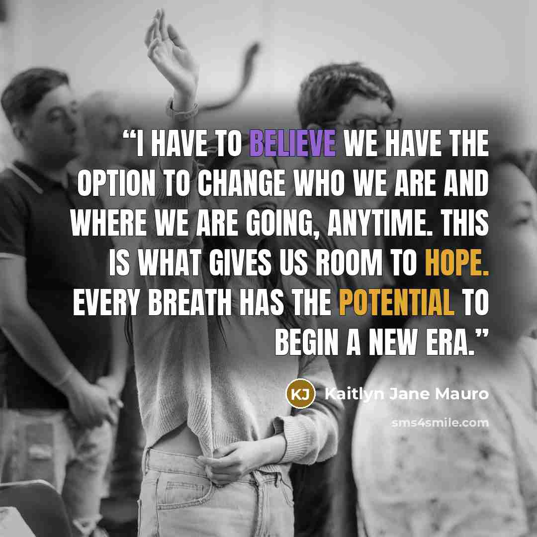 “I have to believe we have the option to change who we are and where we are going, anytime. This is what gives us room to hope. Every breath has the potential to begin a new era.” quote by Kaitlyn Jane Mauro