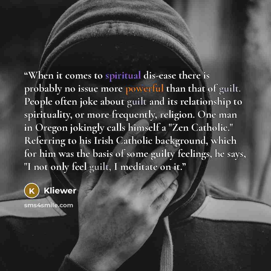 “When it comes to spiritual dis-ease there is probably no issue more powerful than that of guilt. People often joke about guilt and its relationship to spirituality, or more frequently, religion. One man in Oregon jokingly calls himself a "Zen Catholic." Referring to his Irish Catholic background…” quote by Kliewer