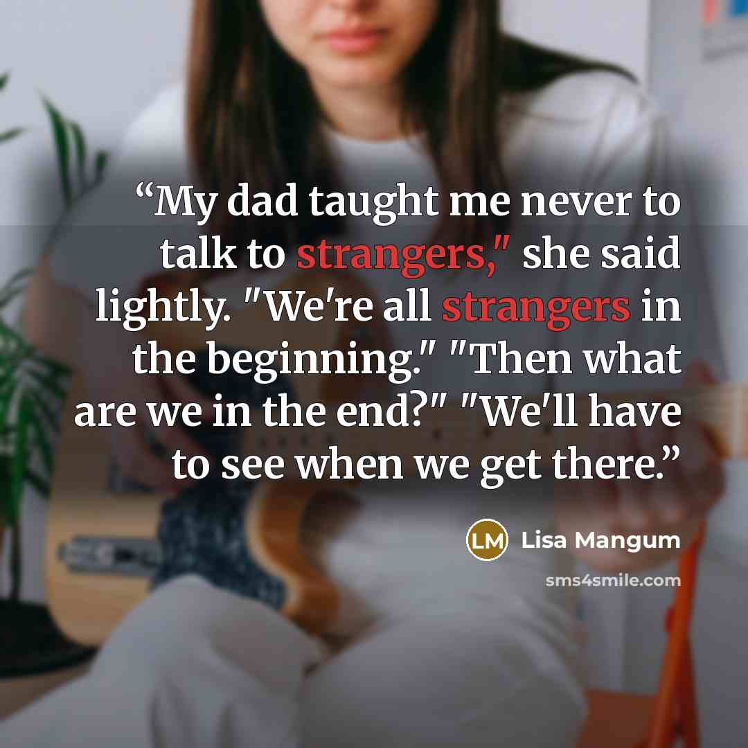 “My dad taught me never to talk to strangers," she said lightly. "We're all strangers in the beginning." "Then what are we in the end?" "We'll have to see when we get there.” quote by Lisa Mangum