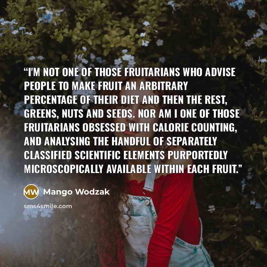 “I'm not one of those fruitarians who advise people to make fruit an arbitrary percentage of their diet and then the rest, greens, nuts and seeds. Nor am I one of those fruitarians obsessed with calorie counting, and analysing the handful of separately classified scientific elements purportedly…” quote by Mango Wodzak