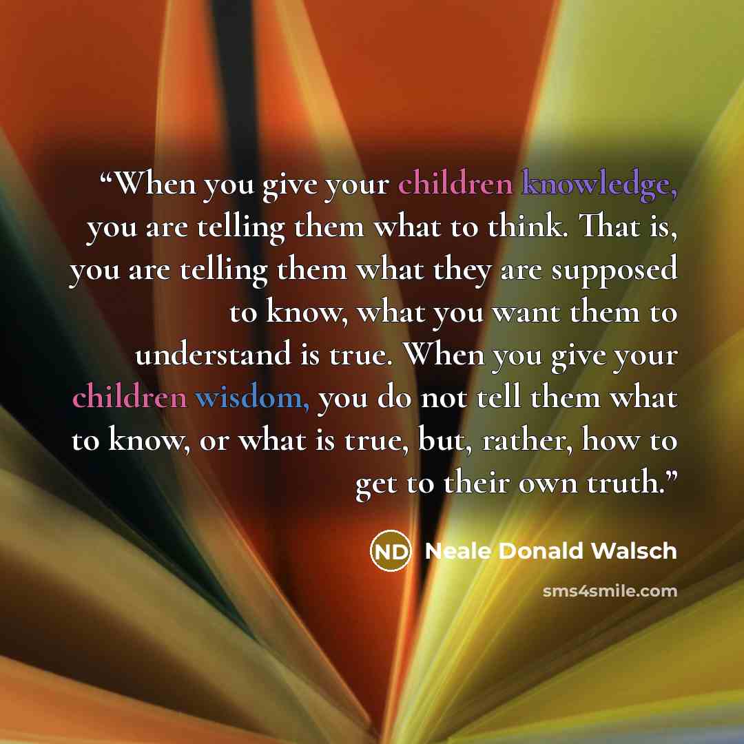 “When you give your children knowledge, you are telling them what to think. That is, you are telling them what they are supposed to know, what you want them to understand is true. When you give your children wisdom, you do not tell them what to know, or what is true, but, rather, how to get to…” quote by Neale Donald Walsch