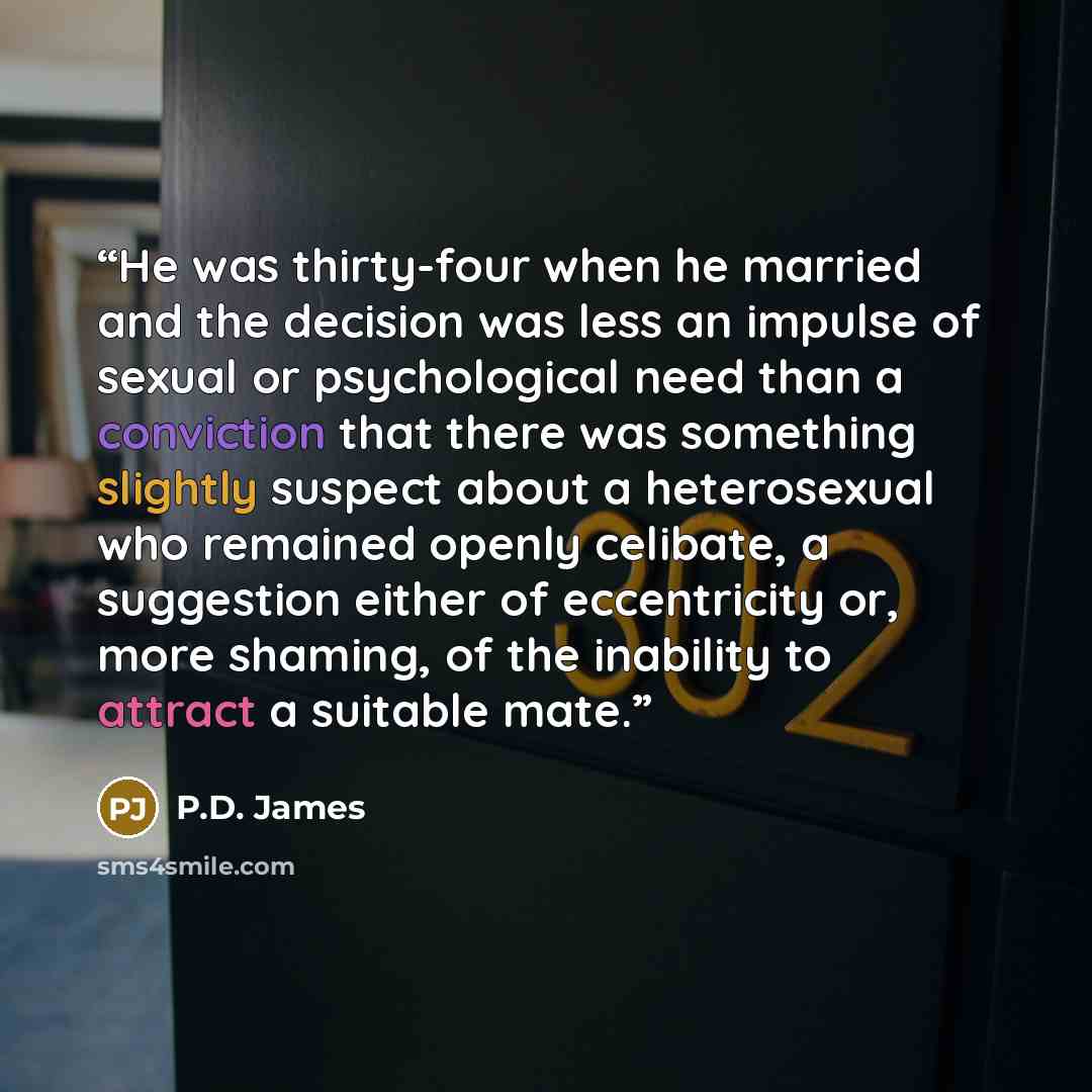 “He was thirty-four when he married and the decision was less an impulse of sexual or psychological need than a conviction that there was something slightly suspect about a heterosexual who remained openly celibate, a suggestion either of eccentricity or, more shaming, of the inability to attract a…” quote by P.D. James