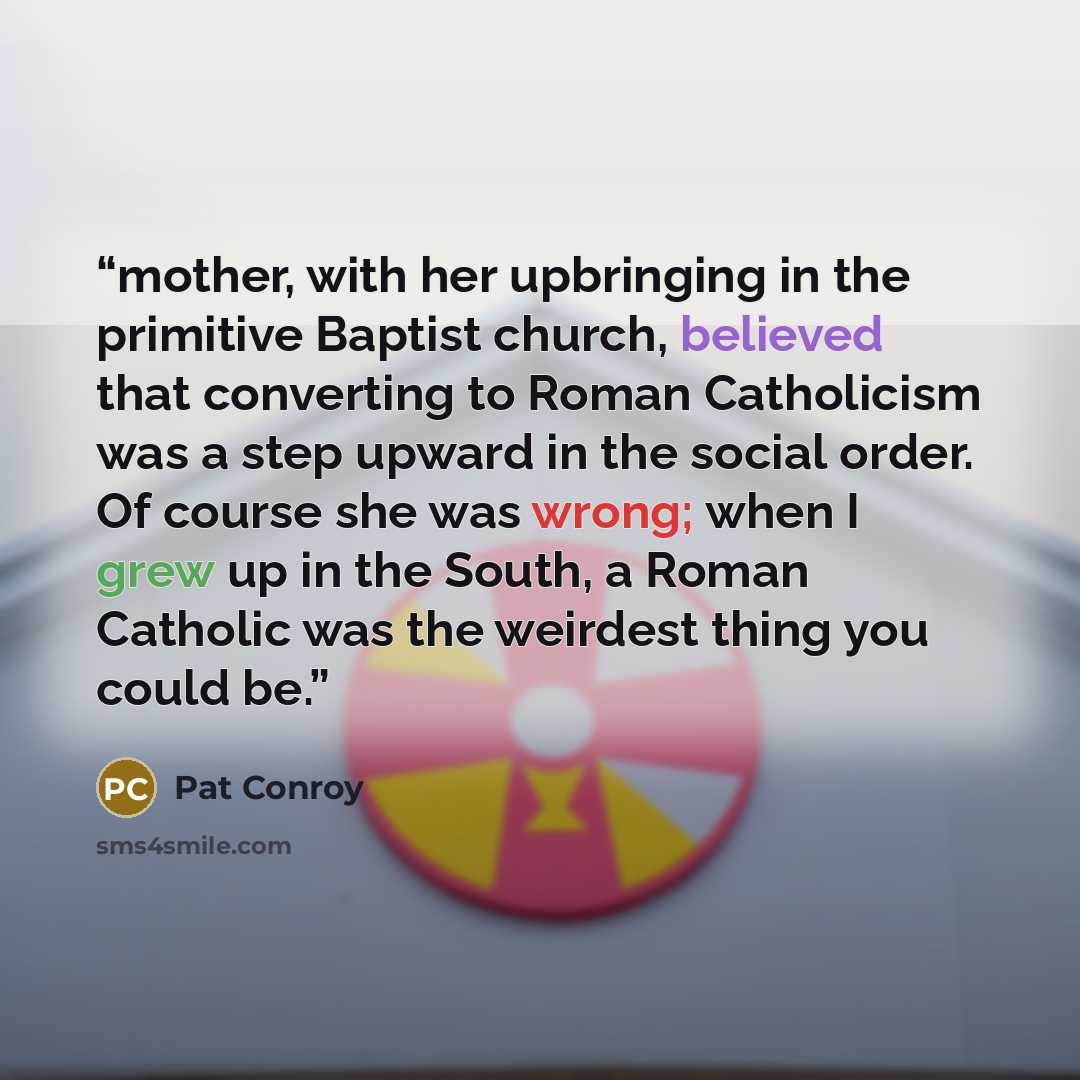 “mother, with her upbringing in the primitive Baptist church, believed that converting to Roman Catholicism was a step upward in the social order. Of course she was wrong; when I grew up in the South, a Roman Catholic was the weirdest thing you could be.” quote by Pat Conroy