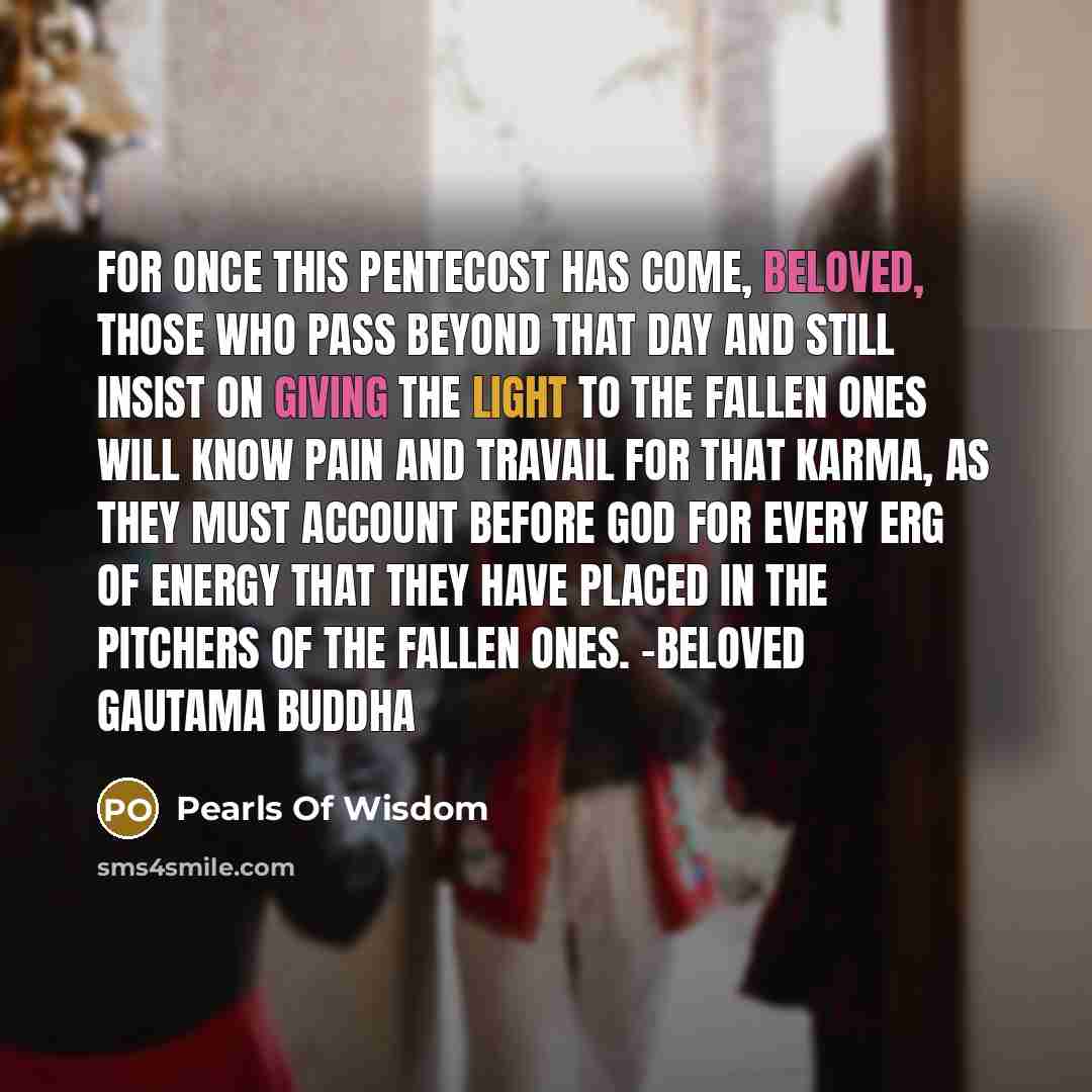 “For once this Pentecost has come, beloved, those who pass beyond that day and still insist on giving the Light to the fallen ones will know pain and travail for that karma, as they must account before God for every erg of energy that they have placed in the pitchers of the fallen ones. -Beloved…” quote by Pearls Of Wisdom