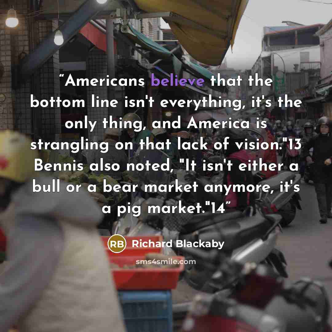 “Americans believe that the bottom line isn't everything, it's the only thing, and America is strangling on that lack of vision."13 Bennis also noted, "It isn't either a bull or a bear market anymore, it's a pig market."14” quote by Richard Blackaby