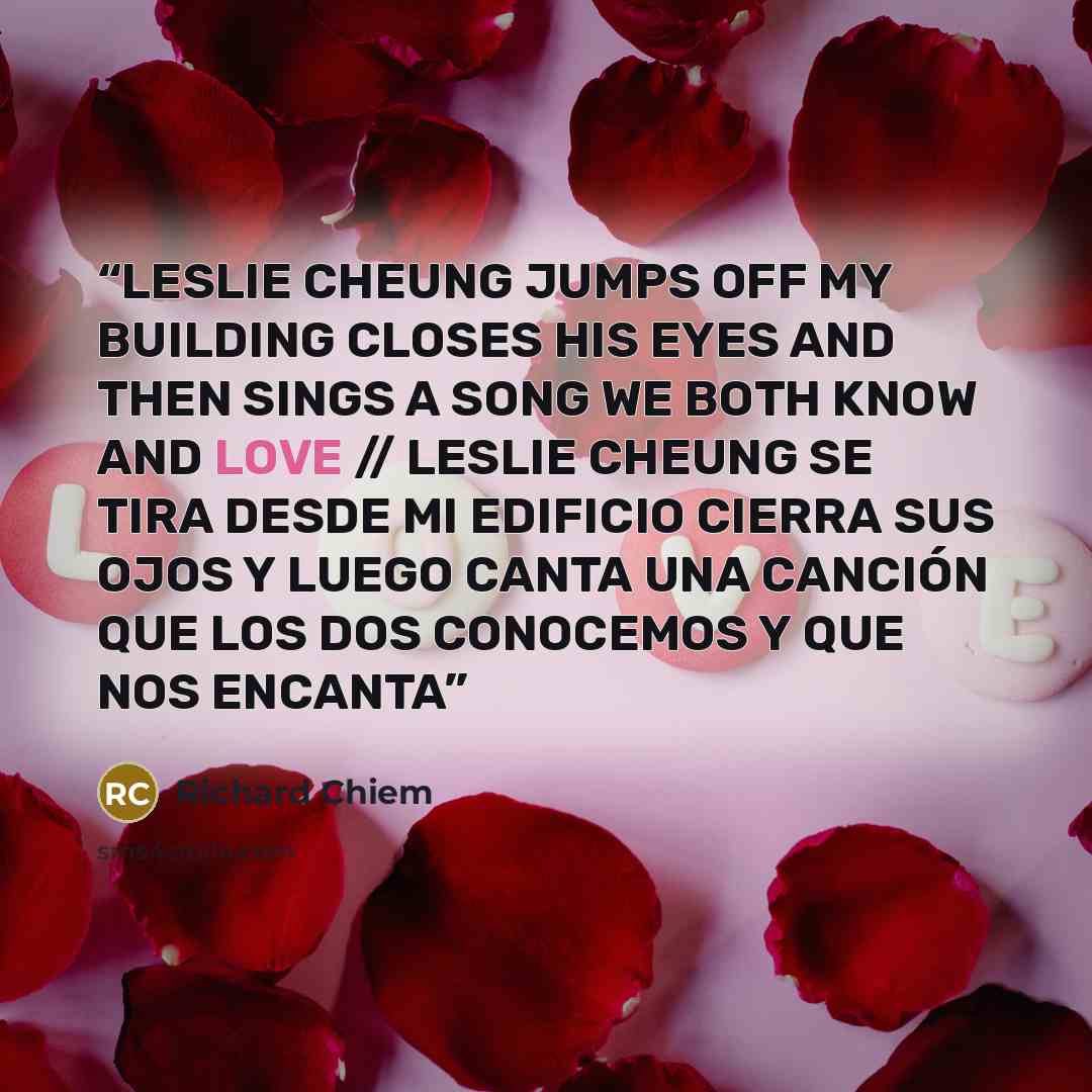 “LESLIE CHEUNG JUMPS OFF MY BUILDING CLOSES HIS EYES AND THEN SINGS A SONG WE BOTH KNOW AND LOVE // LESLIE CHEUNG SE TIRA DESDE MI EDIFICIO CIERRA SUS OJOS Y LUEGO CANTA UNA CANCIÓN QUE LOS DOS CONOCEMOS Y QUE NOS ENCANTA” quote by Richard Chiem