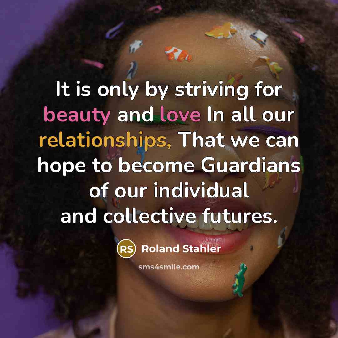 “It is only by striving for beauty and love In all our relationships, That we can hope to become Guardians of our individual and collective futures.” quote by Roland Stahler