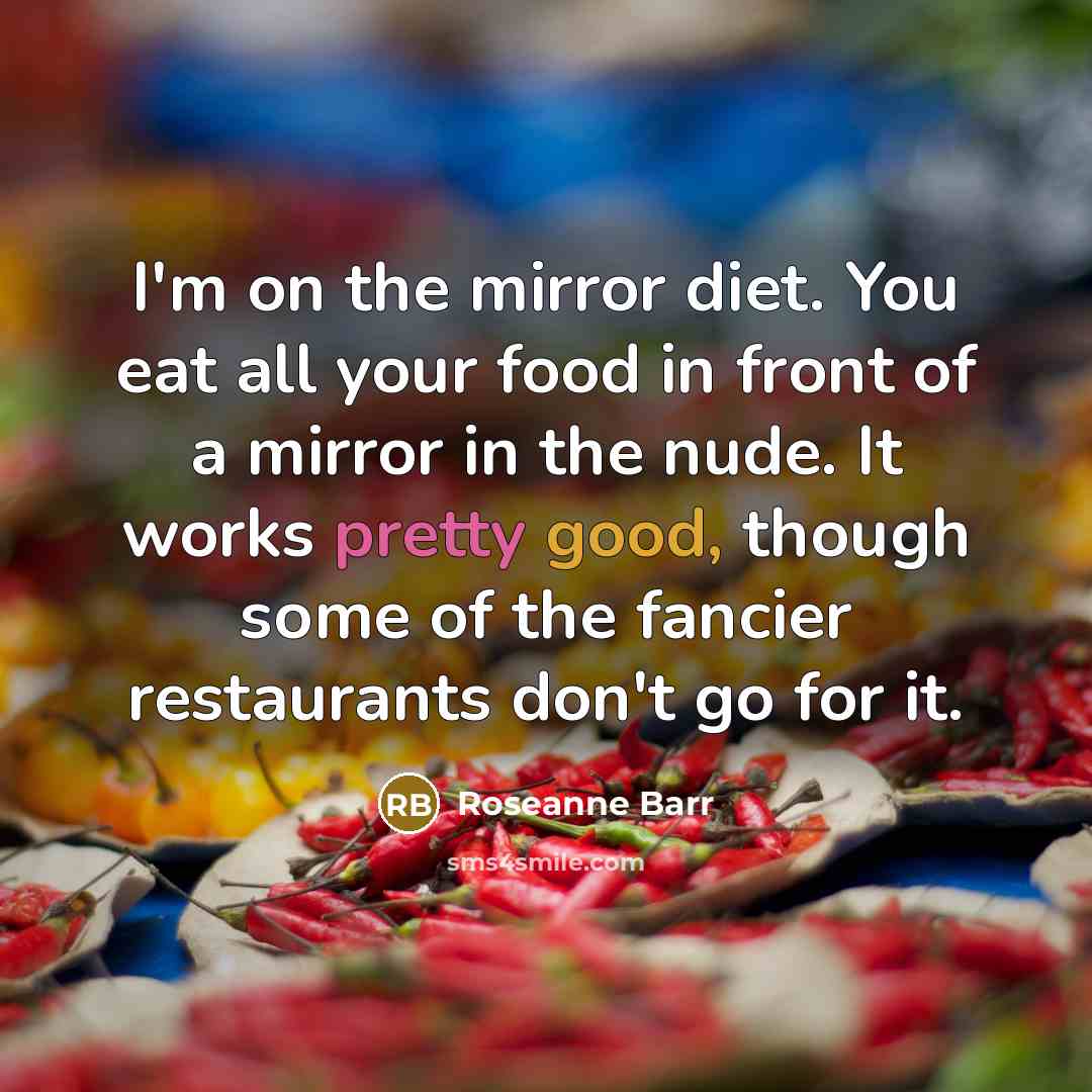“I'm on the mirror diet. You eat all your food in front of a mirror in the nude. It works pretty good, though some of the fancier restaurants don't go for it.” quote by Roseanne Barr