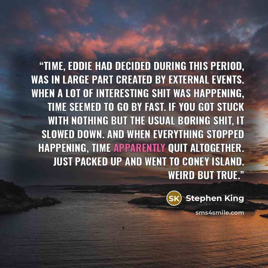 “Time, Eddie had decided during this period, was in large part created by external events. When a lot of interesting shit was happening, time seemed to go by fast. If you got stuck with nothing but the usual boring shit, it slowed down. And when everything stopped happening, time apparently quit…” quote by Stephen King