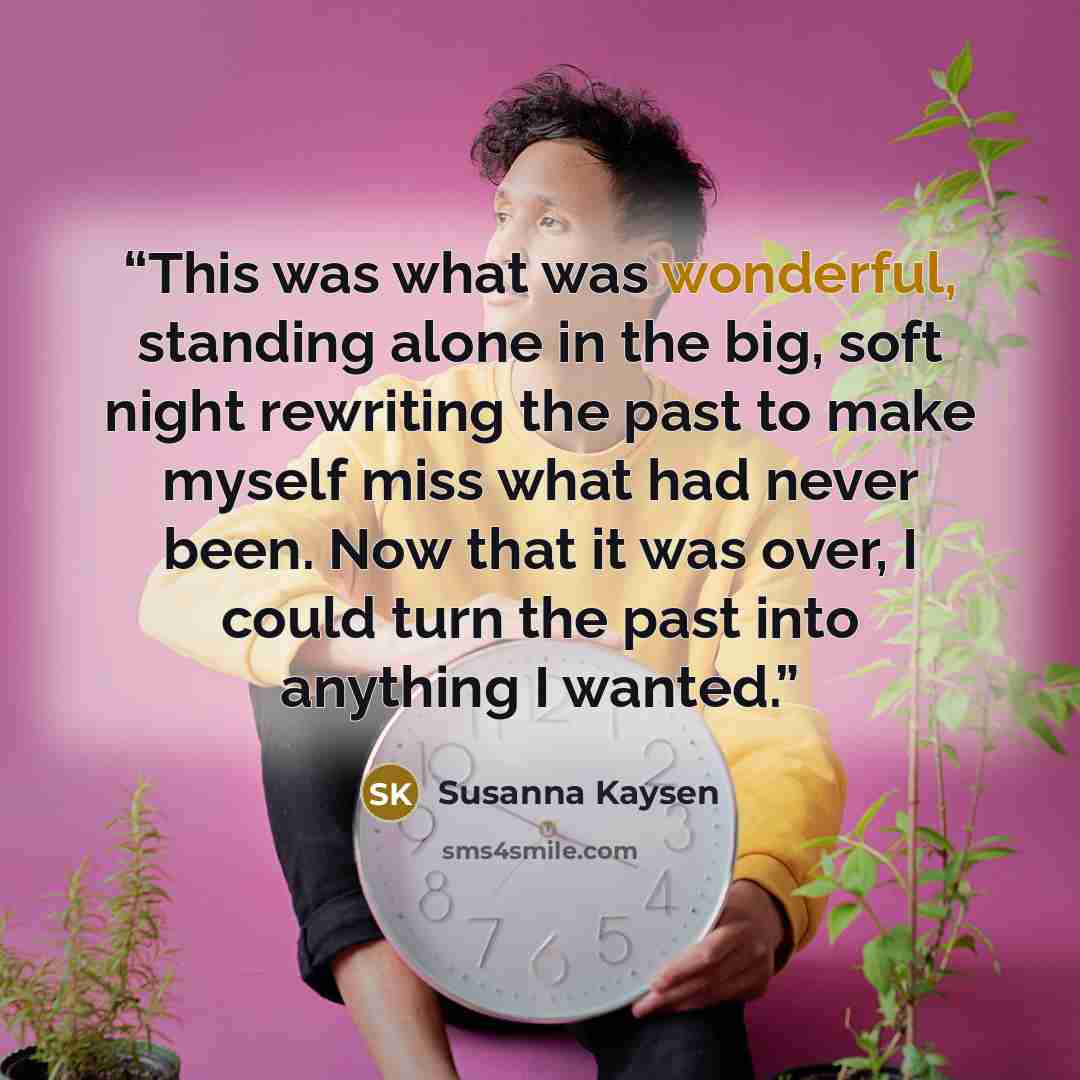 “This was what was wonderful, standing alone in the big, soft night rewriting the past to make myself miss what had never been. Now that it was over, I could turn the past into anything I wanted.” quote by Susanna Kaysen