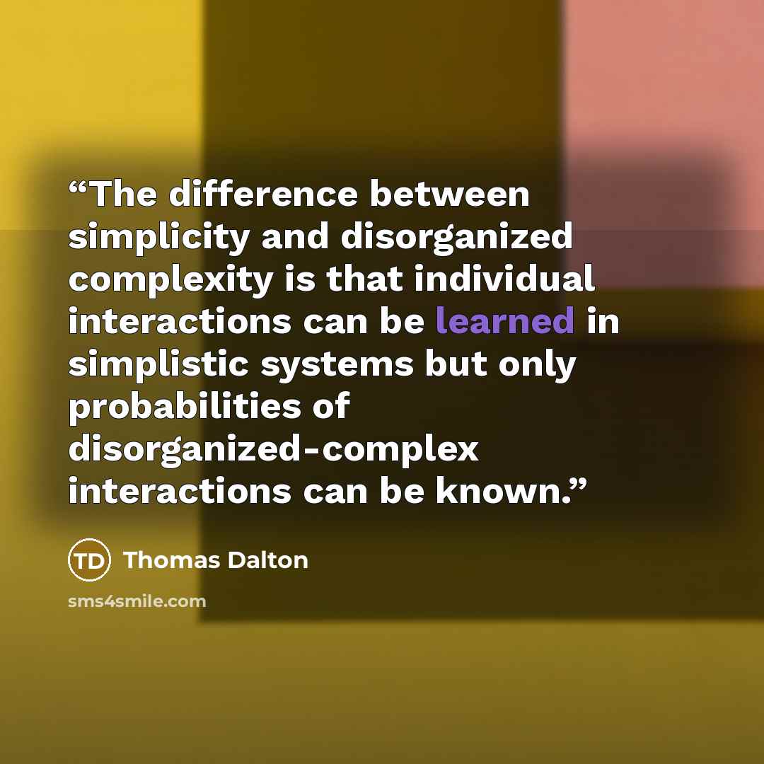 “The difference between simplicity and disorganized complexity is that individual interactions can be learned in simplistic systems but only probabilities of disorganized-complex interactions can be known.” quote by Thomas Dalton