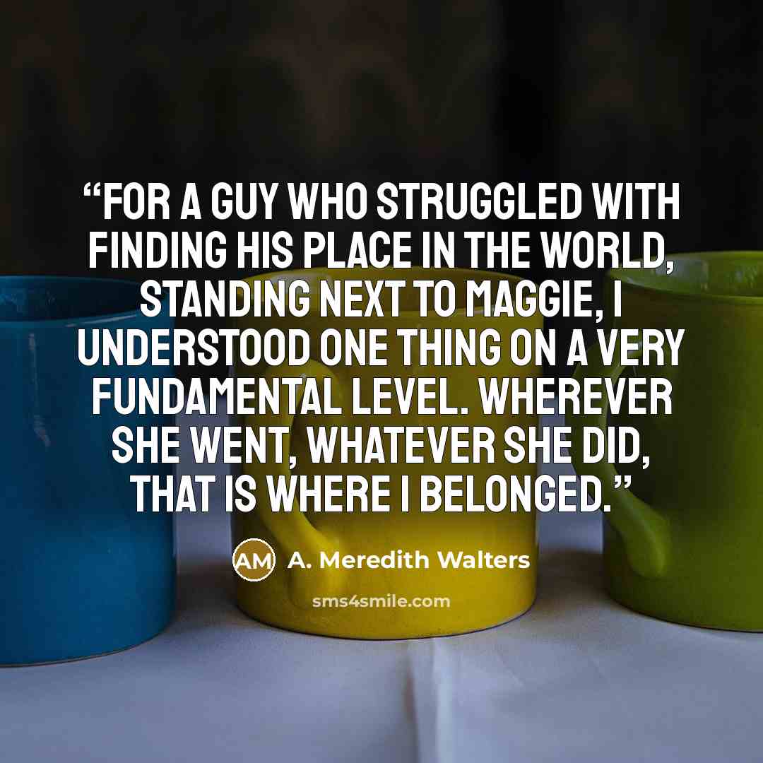 “For a guy who struggled with finding his place in the world, standing next to Maggie, I understood one thing on a very fundamental level. Wherever she went, whatever she did, that is where I belonged.” quote by A. Meredith Walters