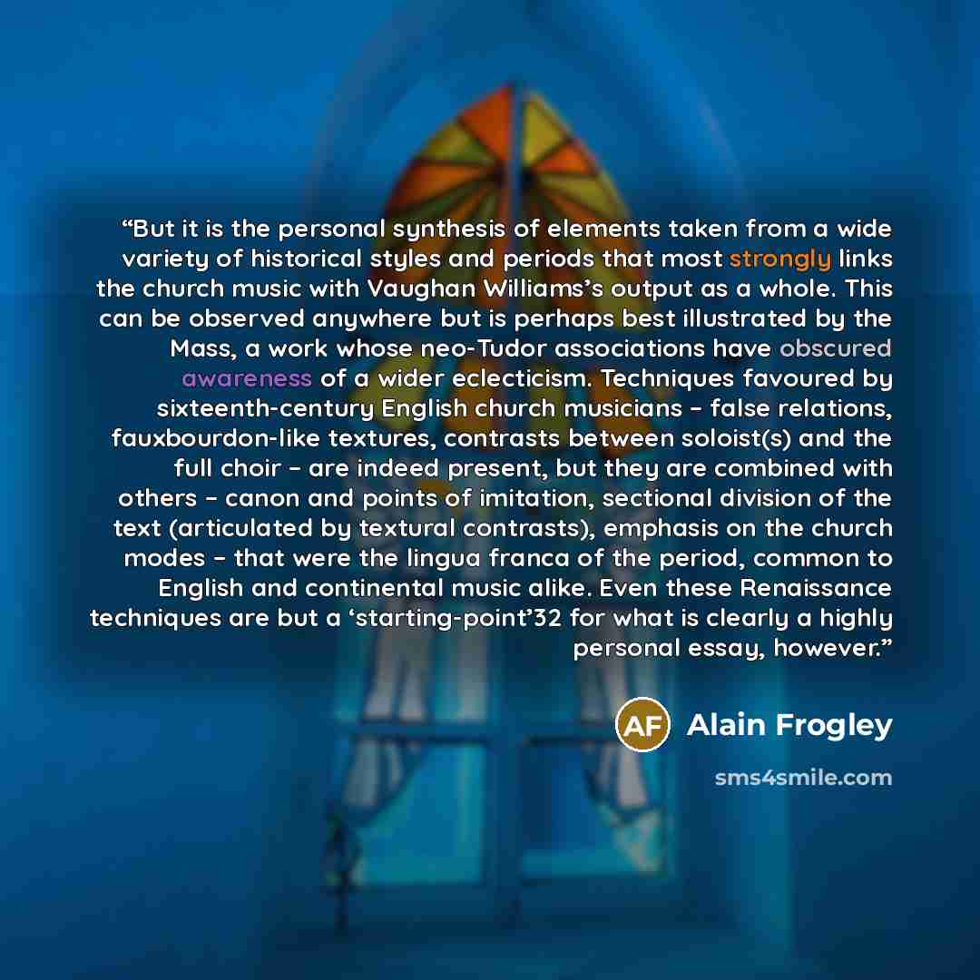 “But it is the personal synthesis of elements taken from a wide variety of historical styles and periods that most strongly links the church music with Vaughan Williams’s output as a whole. This can be observed anywhere but is perhaps best illustrated by the Mass, a work whose neo-Tudor…” quote by Alain Frogley