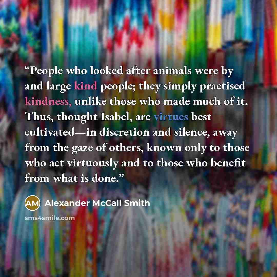 “People who looked after animals were by and large kind people; they simply practised kindness, unlike those who made much of it. Thus, thought Isabel, are virtues best cultivated—in discretion and silence, away from the gaze of others, known only to those who act virtuously and to those who…” quote by Alexander McCall Smith
