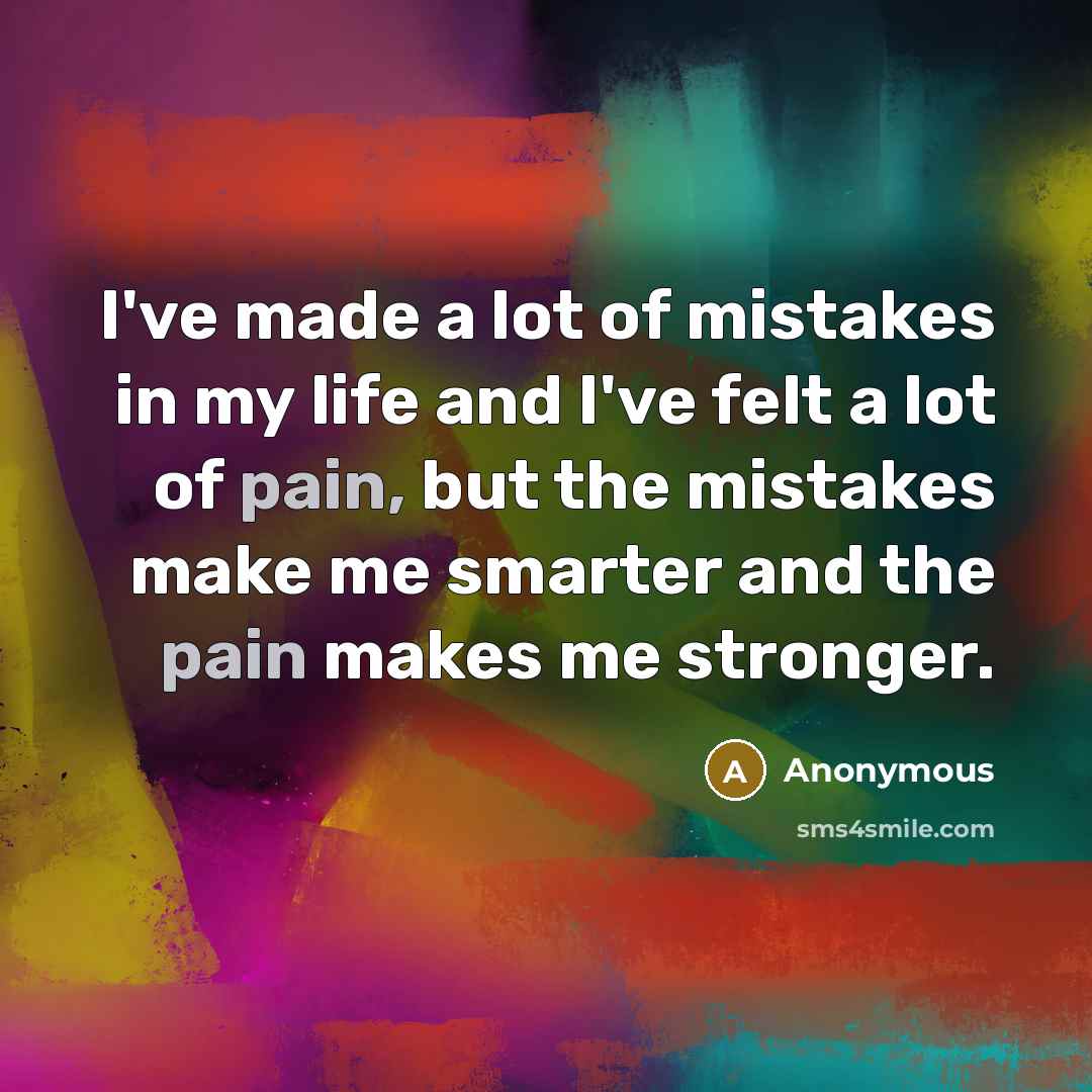 “I've made a lot of mistakes in my life and I've felt a lot of pain, but the mistakes make me smarter and the pain makes me stronger.” quote by Anonymous